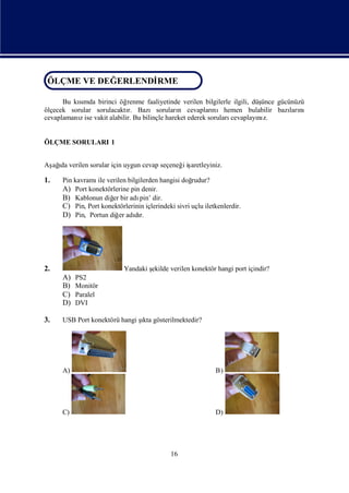 ÖLÇME VE DEĞERLENDİ
ÖLÇME VE DEĞERLENDİ
                  RME
                  RME

      Bu kımda birinci öğ
           sı               renme faaliyetinde verilen bilgilerle ilgili, düşünce gücünüzü
ölçecek sorular sorulacaktı Bazısoruları cevapları
                            r.                 n            nıhemen bulabilir bazı nı ları
cevaplamanıise vakit alabilir. Bu bilinçle hareket ederek soruları
           z                                                      cevaplayı z.
                                                                            nı


ÖLÇME SORULARI 1


Aş ı verilen sorular için uygun cevap seçeneğ iş
 ağda                                        i aretleyiniz.

1.    Pin kavramı verilen bilgilerden hangisi doğ
                 ile                                 rudur?
      A) Port konektörlerine pin denir.
      B) Kablonun diğ bir adı dir.
                       er        pin’
      C) Pin, Port konektörlerinin içlerindeki sivri uçlu iletkenlerdir.
      D) Pin, Portun diğ adır.
                          er dı




2.                          Yandaki ş
                                    ekilde verilen konektör hangi port içindir?
      A)   PS2
      B)   Monitör
      C)   Paralel
      D)   DVI

3.    USB Port konektörü hangi ş gösterilmektedir?
                               ıkta




      A)                                                      B)




      C)                                                      D)




                                              16
 