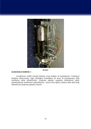 Resim2
B-DEĞERLENDİ
           RME 1

       Cevapları zı                                             ile   ı rı z.
                nı modül sonunda bulunan cevap anahtarı karş tını Unutmayı
                                                                       laş                  n
kendinizi deniyorsunuz. Eğ eksikliğ hissettiğ
                              er          ini         iniz bir konu ile karş ı z bilgi
                                                                             ı rsanı
                                                                             laş
sayfaları tekrar dönebilirsiniz. Araşrma yaparak, uygulama faaliyetlerini tekrar
        na                                  tı
gerçekleştirerek eksiklerinizi giderebilirsiniz. Ayrı konu ilginizi çektiyse daha fazla bilgi
                                                    ca
edinmek için araşrma yapmanıönerilir.
                  tı             z




                                            19
 
