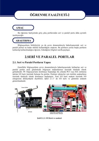 Edited by Foxit Reader
                                     Copyright(C) by Foxit Software Company,2005-2008
                                     For Evaluation Only.


                     ÖĞRENME FAALİ
                                 YETİ
                                    -2

                    ÖĞRENME FAALİ
                                YETİ
                                   –2
    AMAÇ
      Bu öğrenme faaliyetinde girişçışportları
                                    kı       ndan seri ve paralel portu daha ayrı lı
                                                                                ntı
inceleyeceğ
          iz.

   ARAŞTIRMA
       Bilgisayarları birbirleriyle ya da çevre donanı yla haberleş
                    n                                mları          mesinde seri ve
paralel portun ne kadar sı kla kullanı ğnı tın. Bu portları yerine baş portları
                          klı          ldıı araşrı             n         ka       n
kullanıp kullanı
       lı             ğ öğ
                       ı
                  lmadı nı renin. Edindiğ bilgileri sı fla paylaş
                                          iniz        nı         ı
                                                                 n.


              2.SERİ PARALEL PORTLAR
                    VE
2.1. Seri ve Paralel Portları Yapı
                            n    sı
       Genellikle bilgisayarları çevre donanı yla haberleş
                                n              mları            mesinde kullanı seri ve
                                                                                lan
paralel portlar artı günümüzde bilgisayar anakartları n üzerinde tümleş olarak
                      k                                    nı                    ik
gelmektedir. PC bilgisayarları üretilmeye baş ğ ilk yı
                               n                landıı      llarda PCI veya ISA slotları na
takı I/O kartı
    lan            üzerinde bulunan bu portlar, Pentium iş
                                                         lemciler için üretilen anakartları
                                                                                          n
üzerinde tümleş olarak üretilmeye baş şr. Yani I/O kartıanakart üzerinde I/O
                  ik                       lamı  tı
entegresine dönüş tür diyebiliriz. Ş
                     müş                 ekil 2.1.1’ de I/O kartıve günümüz anakartı
gösterilmektedir.




                             Ş 2.1.1: I/O Kartı anakart
                              ekil             ve




                                           20
 