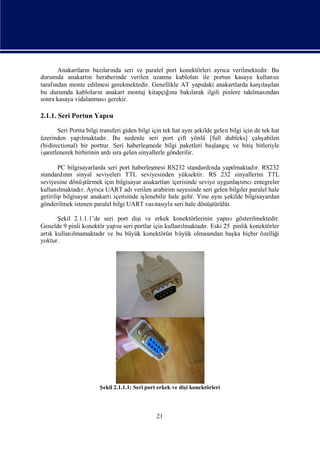 Edited by Foxit Reader
                                        Copyright(C) by Foxit Software Company,2005-2008
                                        For Evaluation Only.




      Anakartları bazı nda seri ve paralel port konektörleri ayrı verilmektedir. Bu
                 n     ları                                        ca
durumda anakartı beraberinde verilen uzatma kablolarıile portun kasaya kullanı
                  n                                                                  cı
     ndan monte edilmesi gerekmektedir. Genellikle AT yapı anakartlarda karş ı
tarafı                                                     daki                  ı lan
                                                                                 laş
bu durumda kabloları anakart montaj kitapçıı bakı
                     n                      ğna       larak ilgili pinlere takı ndan
                                                                              lması
sonra kasaya vidalanması gerekir.

2.1.1. Seri Portun Yapı
                      sı

                                                                ş
       Seri Portta bilgi transferi giden bilgi için tek hat aynıekilde gelen bilgi için de tek hat
üzerinden yapı   lmaktadı Bu nedenle seri port çift yönlü [full dubleks] çalı
                           r.                                                             ş abilen
(bidirectional) bir porttur. Seri haberleş   mede bilgi paketleri baş ç ve bitişbitleriyle
                                                                       langı
işaretlenerek birbirinin ardı ra gelen sinyallerle gönderilir.
                              sı

        PC bilgisayarlarda seri port haberleş  mesi RS232 standardı yapı
                                                                       nda      lmaktadı RS232
                                                                                        r.
standardın sinyal seviyeleri TTL seviyesinden yüksektir. RS 232 sinyallerini TTL
          nı
seviyesine dönüş   türmek için bilgisayar anakartları  içerisinde seviye uygunlaşrı entegreler
                                                                                  tıcı
kullanı lmaktadı Ayrı UART adı
                 r.     ca             verilen arabirim sayesinde seri gelen bilgiler paralel hale
getirilip bilgisayar anakartı içerisinde iş                                 ş
                                            lenebilir hale gelir. Yine aynı ekilde bilgisayardan
gönderilmek istenen paralel bilgi UART vası yla seri hale dönüş
                                                tası                   türülür.

      Ş ekil 2.1.1.1’de seri port diş ve erkek konektörlerinin yapı
                                    i                                 sıgösterilmektedir.
Genelde 9 pinli konektör yapı seri portlar için kullanı
                             sı                       lmaktadı Eski 25 pinlik konektörler
                                                             r.
artı kullanı
   k         lmamaktadıve bu büyük konektörün büyük olması
                        r                                       ndan baş hiçbir özelliğ
                                                                        ka              i
yoktur.




                        Ş 2.1.1.1: Seri port erkek ve dişkonektörleri
                         ekil                           i




                                               21
 