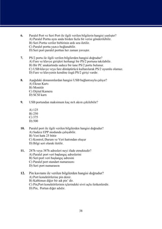 6.                                                                        ş
      Paralel Port ve Seri Port ile ilgili verilen bilgilerin hangisi yanlı r?
                                                                           tı
      A) Paralel Portta aynı  anda birden fazla bit verisi gönderilebilir.
      B) Seri Portta veriler birbirinin ardı ra iletilir.
                                              sı
      C) Paralel portta yazı bağ
                             cı lanabilir.
      D) Seri port paralel porttan her zaman yavaşr.   tı

7.    PS/2 portu ile ilgili verilen bilgilerden hangisi doğ rudur?
      A) Fare ve klavye giriş herhangi bir PS/2 portuna takı
                               leri                                labilir.
      B) Bir PC anakartı sadece bir tane PS/2 portu bulunur.
                          nda
      C) USB klavye veya fare dönüş      türücü kullanılarak PS/2 uyumlu olamaz.
      D) Fare ve klavyenin kendine özgü PS/2 girişvardıi      r.

8.    Aş ı donanı
        ağ daki                                      ş
                                                     ı
                      mlardan hangisi USB bağ sı çalır?
                                            lantıyla
      A) Ekran Kartı
      B) Monitör
      C) Dijital Kamera
      D) SCSI kartı

9.    USB portundan maksimum kaç mA akı çekilebilir?
                                      m

      A) 125
      B) 250
      C) 375
      D) 500

10.   Paralel port ile ilgili verilen bilgilerden hangisi doğ
                                                            rudur?
      A) Sadece EPP modunda çalı       şabilir.
      B) Veri hattı bittir
                    25
      C) Kontrol, Durum ve Veri hattı oluşndan      ur
      D) Bilgi seri olarak iletilir.

11.   287h veya 387h adresleri neyi ifade etmektedir?
      A) Paralel port veri baş ç adreslerini
                              langı
      B) Seri port veri baş ç adresini
                           langı
      C) Paralel port standart numarasını
      D) Seri port numarası  nı

12.   Pin kavramı verilen bilgilerden hangisi doğ
                 ile                             rudur?
      A) Port konektörlerine pin denir.
      B) Kablonun diğ bir adı dir.
                      er        pin’
      C) Pin,Port konektörlerinin içlerindeki sivri uçlu iletkenlerdir.
      D) Pin, Portun diğ adı r.
                         er dı




                                               38
 