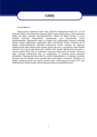 Gİ Ş
                                            Rİ

                                          Gİ Ş
                                           Rİ
      Sevgili Öğ
               renci,

       Bilgisayarları günümüze kadar olan geliş
                    n                                    imine baktıı zda büyük bir yol kat
                                                                    ğmı
ettiğimizi görürüz. İ olarak basit aritmetik iş
                    lk                            lemler yapan bilgisayarlar ş anda milyarlarca
                                                                              u
bilgiyi bir saniye içerisinde iş   leyebilmektedirler. İ    ş
                                                            lenen bu bilgiler iletiş ve çevre
                                                                                   im
birimleri üzerinden bilgisayarları ekranları
                                         n                ndan veya yazıları cı ndan bizlere
gönderilmektedir. Bilgisayarlar sadece bu bilgileri bize göndermekle kalmayı istenildiğ
                                                                                    p            i
taktirde gerekli bağ ları yapı yla diğ mikroiş
                     lantı n          lması          er          lemci tabanlısistemlere de bu
bilgileri gönderebilmektedir. Buradaki mikroiş          lemci tabanlısistemler bir bilgisayar
olabileceğ gibi robot, dijital telefon santrali, dijital uydu alısıcep telefonu, dijital fotoğ
           i                                                     cı,                           raf
makinesi veya kamera gibi donanı       mlar olabilir. Nasıinsanlar birbirleriyle konuş
                                                             l                           arak ve
iletiş kurarak birlik olup zor problemleri çözüyorsa bilgisayarlar da portları tası
      im                                                                              vası yla
diğ cihazlarla haberleş
    er                      erek daha zor problemlerin ve karmaş iş        ı lerin üstesinden
                                                                           k
gelmektedir. Bilgisayarları  daha etkin bir ş   ekilde kullanabilmeniz ve bilgisayar portları   nı
tanı z için bu modülde sizlere portlarla ilgili temel bilgiler verilecektir. Edindiğ bu
     manı                                                                                 iniz
bilgiler yardı yla bazen ister istemez aklıza gelen “acaba takarsam bozulur mu?” diye
              mı                               nı
düş ünmeyecek, bilinçli hareket ederek bilgisayar portları kullanabileceksiniz.
                                                               nı




                                               1
 