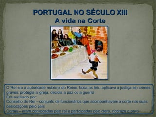 PORTUGAL NO SÉCULO XIII
                    A vida na Corte




O Rei era a autoridade máxima do Reino: fazia as leis, aplicava a justiça em crimes
graves, protegia a igreja, decidia a paz ou a guerra
Era auxiliado por:
Conselho do Rei – conjunto de funcionários que acompanhavam a corte nas suas
deslocações pelo país
Cortes – eram convocadas pelo rei e participadas pelo clero, nobreza e povo
 