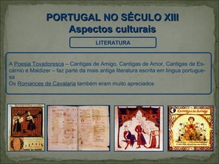 PORTUGAL NO SÉCULO XIII
                  Aspectos culturais
                                    LITERATURA


A Poesia Tovadoresca – Cantigas de Amigo, Cantigas de Amor, Cantigas de Es-
cárnio e Maldizer – faz parte da mais antiga literatura escrita em língua portugue-
sa
Os Romances de Cavalaria também eram muito apreciados
 