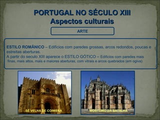 PORTUGAL NO SÉCULO XIII
                   Aspectos culturais
                                           ARTE


ESTILO ROMÂNICO – Edifícios com paredes grossas, arcos redondos, poucas e
estreitas aberturas.
A partir do seculo XIII aparece o ESTILO GÓTICO – Edifícios com paredes mais
finas, mais altos, mais e maiores aberturas, com vitrais e arcos quebrados (em ogiva)




           SÉ VELHA DE COIMBRA                     MOSTEIRO DA BATALHA
 