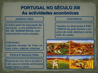 PORTUGAL NO SÉCULO XIII
             As actividades económicas
        AGRICULTURA                          PASTORÍCIA

A maior parte da população de-       Também se dedicavam à PAS-
dicava-se a uma AGRICULTU-           TORÍCIA de gado bovino e ca-
RA DE SUBSISTÊNCIA, com              prino de onde obtinham carne,
instrumentos muito simples.          leite, lã e peles.


Cultivavam:
Legumes, árvores de fruto, ce-
riais, linho, videiras, oliveiras

    PESCA E SALICULTURA

Pescava-se nos rios e no mar e
o sal, que se extraia, servia para
salgar peixe e carne
 