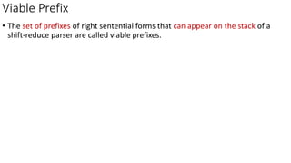 Viable Prefix
• The set of prefixes of right sentential forms that can appear on the stack of a
shift-reduce parser are called viable prefixes.
 