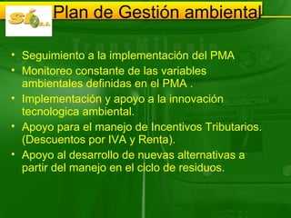 Plan de Gestión ambiental  Seguimiento a la implementación del PMA Monitoreo constante de las variables ambientales definidas en el PMA . Implementación y apoyo a la innovación tecnologica ambiental. Apoyo para el manejo de Incentivos Tributarios. (Descuentos por IVA y Renta). Apoyo al desarrollo de nuevas alternativas a partir del manejo en el ciclo de residuos.  