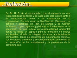En  SI 02 S. A.  el compromiso con el ambiente es una responsabilidad de todos y de cada uno; esto incluye tanto a los colaboradores como a los trabajadores de la organización. Por esta razón la Alta Dirección (Gerencia), ha definido y aprobado un Plan de Manejo y de Gestión Ambiental, cuyos objetivos y políticas se fundamentan en la generación de una cultura de responsabilidad ambiental, donde se tenga un espacio para la formación de líderes ambientales, donde se integren procesos ambientalmente compatibles, dentro de esquemas de mejoramiento continuo, con conciencia ambiental y se fundamentación de valores en la prevención de los ecosistemas y la prevención de la contaminación. .:Reflexión:. 