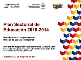 Plan Sectorial de
Educación 2010-2014
___________________________
María Fernanda Campo Saavedra
Ministra de Educación Nacional


Encuentro Regional “Educación de Calidad 2011”
Barrancabermeja, Bucaramanga, Cúcuta, Floridablanca, Girón, Norte
de Santander, Piedecuesta, Santander.


Bucaramanga, 26 de agosto de 2011
 