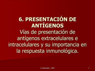 U. Benavides - 2007 1
6. PRESENTACIÓN DE
ANTÍGENOS
Vías de presentación de
antígenos extracelulares e
intracelulares y su importancia en
la respuesta inmunológica.
 