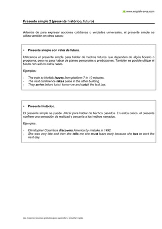 www.english-area.com

Presente simple 2 (presente histórico, futuro)

Además de para expresar acciones cotidianas o verdades universales, el presente simple se
utiliza también en otros casos:

•

Presente simple con valor de futuro.

Utilizamos el presente simple para hablar de hechos futuros que dependen de algún horario o
programa, pero no para hablar de planes personales o predicciones. También es posible utilizar el
futuro con will en estos casos.
Ejemplos:
-

The train to Norfolk leaves from platform 7 in 10 minutes.
The next conference takes place in the other building.
They arrive before lunch tomorrow and catch the last bus.

•

Presente histórico.

El presente simple se puede utilizar para hablar de hechos pasados. En estos casos, el presente
confiere una sensación de realidad y cercanía a los hechos narrados.
Ejemplos:
-

Christopher Columbus discovers America by mistake in 1492.
She was very late and then she tells me she must leave early because she has to work the
next day.

Los mejores recursos gratuitos para aprender y enseñar inglés

 