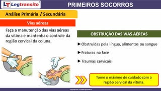Vias aéreas
Faça a manutenção das vias aéreas
da vítima e mantenhao controle da
região cervical da coluna.
►Obstruídas pela língua, alimentos ou sangue
►Fraturas na face
►Traumas cervicais
OBSTRUÇÃO DAS VIAS AÉREAS
Tome o máximo de cuidadocom a
região cervical da vítima.
Análise Primária / Secundária
 