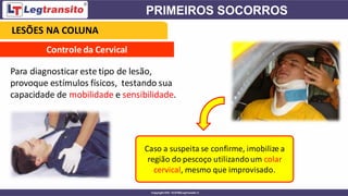 Controle da Cervical
Para diagnosticar este tipo de lesão,
provoque estímulos físicos, testando sua
capacidade de mobilidade e sensibilidade.
Caso a suspeita se confirme, imobilize a
região do pescoço utilizandoum colar
cervical, mesmo que improvisado.
LESÕES NA COLUNA
 