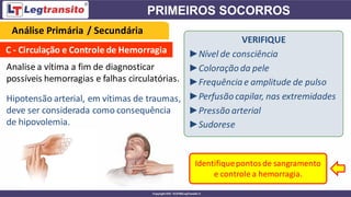 C - Circulação e Controle de Hemorragia
Analise a vítima a fim de diagnosticar
possíveis hemorragias e falhas circulatórias.
VERIFIQUE
►Nível de consciência
►Coloração da pele
►Frequência e amplitude de pulso
►Perfusão capilar, nas extremidades
►Pressão arterial
►Sudorese
Identifiquepontosde sangramento
e controle a hemorragia.
Análise Primária / Secundária
Hipotensão arterial, em vítimas de traumas,
deve ser considerada como consequência
de hipovolemia.
 