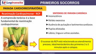Reanimação Cardiopulmonar - RCP
A compressão torácica é a base
fundamental da reanimação
cardiopulmonar.
SINTOMAS DE PARADA CARDÍACA
►Inconsciência
►Palidez excessiva
►Ausência de pulsaçãoe batimentoscardíacos
►Pupilasdilatadas
►Lábios, língua e unhas azuladas.
O sucesso da RCP está relacionadoao atendimento
precoce, idealmentedentro dos primeiros 3 a 5
minutos após o colapso.
PARADA CARDIORRESPIRATÓRIA
 