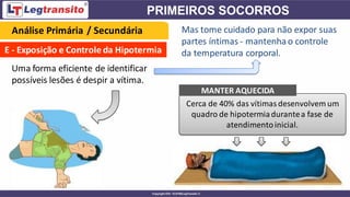 E - Exposição e Controle da Hipotermia
Uma forma eficiente de identificar
possíveis lesões é despir a vítima.
Cerca de 40% das vítimas desenvolvem um
quadro de hipotermiadurantea fase de
atendimentoinicial.
Análise Primária / Secundária Mas tome cuidado para não expor suas
partes íntimas - mantenhao controle
da temperatura corporal.
MANTER AQUECIDA
 