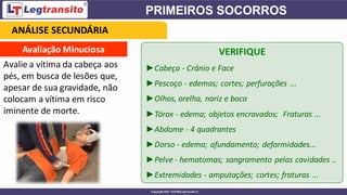 Avaliação Minuciosa
Avalie a vítima da cabeça aos
pés, em busca de lesões que,
apesar de sua gravidade, não
colocam a vítima em risco
iminente de morte.
VERIFIQUE
►Cabeça - Crânio e Face
►Pescoço - edemas; cortes; perfurações ...
►Olhos, orelha, nariz e boca
►Tórax - edema; objetos encravados; Fraturas ...
►Abdome - 4 quadrantes
►Dorso - edema; afundamento; deformidades...
►Pelve - hematomas; sangramento pelas cavidades ..
►Extremidades - amputações; cortes; fraturas ...
ANÁLISE SECUNDÁRIA
 