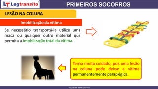 Imobilização da vítima
Se necessário transportá-la utilize uma
maca ou qualquer outro material que
permita a imobilizaçãototal da vítima.
Tenha muito cuidado, pois uma lesão
na coluna pode deixar a vítima
permanentemente paraplégica.
LESÃO NA COLUNA
 