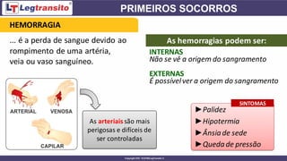 ... é a perda de sangue devido ao
rompimento de uma artéria,
veia ou vaso sanguíneo.
As arteriaissão mais
perigosas e difíceis de
ser controladas
INTERNAS
►Palidez
►Hipotermia
►Ânsia de sede
►Queda de pressão
HEMORRAGIA
As hemorragias podem ser:
Não se vê a origem do sangramento
EXTERNAS
É possívelver a origem do sangramento
SINTOMAS
 