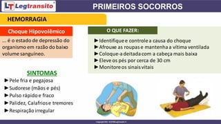 Choque Hipovolêmico
... é o estado de depressão do
organismo em razão do baixo
volume sanguíneo.
SINTOMAS
►Pele fria e pegajosa
►Sudorese (mãos e pés)
►Pulso rápidoe fraco
►Palidez, Calafriose tremores
►Respiraçãoirregular
HEMORRAGIA
O QUE FAZER:
►Identifiquee controlea causa do choque
►Afrouxe as roupase mantenhaa vítima ventilada
►Coloque-adeitadacom a cabeça mais baixa
►Eleve os pés por cerca de 30 cm
►Monitoreos sinaisvitais
 