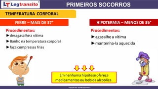 FEBRE – MAIS DE 37° HIPOTERMIA – MENOS DE 36°
Procedimentos:
►agasalhea vítima
►mantenha-laaquecida
Em nenhuma hipótese ofereça
medicamentosou bebidaalcoólica.
Procedimentos:
►desagasalhea vítima
►Banho na temperatura corporal
►faça compressas frias
TEMPERATURA CORPORAL
 