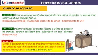 Deixar o condutor envolvido em acidente com vítima de prestar ou providenciar
socorro à vítima, podendo fazê-lo:
Infração Gravíssima (x5) + Suspensão do Direito de Dirigir + Recolhimentoda CNH
Deixar, o condutor do veículo, de prestar socorro à vítima, ou,
não podendo fazê-lo diretamente, deixar de solicitar auxílio
da autoridade pública: Detenção 6 meses a 1 ano
Art. 176 CTB
Deixar o condutor de prestar socorro à vítima de acidente
de trânsito, quando solicitado pela autoridade ou seus agentes:
Infração Grave
Art. 177 CTB
Art. 304 CTB
OMISSÃO DE SOCORRO
 