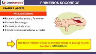 PROCEDIMENTOS
►Faça um curativo sobre o ferimento
►Controle hemorragia
►Controle os sinais vitais
►Imobilize como nas fraturas fechadas
Não tente recolocar o osso ou membro lesado na posição natural.
A ordem é IMOBILIZÁ-LO
FRATURA ABERTA
 