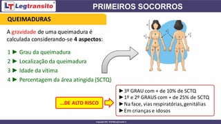 A gravidade de uma queimadura é
calculada considerando-se 4 aspectos:
QUEIMADURAS
1 ► Grau da queimadura
2 ► Localização da queimadura
3 ► Idade da vitima
4 ► Percentagem da área atingida (SCTQ)
...DE ALTO RISCO
►3º GRAU com + de 10% de SCTQ
►1º e 2º GRAUS com + de 25% de SCTQ
►Na face, vias respiratórias,genitálias
►Em crianças e idosos
 