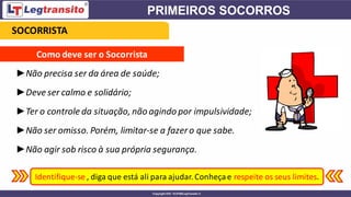 ►Não precisa ser da área de saúde;
►Deveser calmo e solidário;
►Ter o controle da situação, não agindo por impulsividade;
►Não ser omisso. Porém, limitar-se a fazero que sabe.
►Não agir sob risco à sua própria segurança.
Como deve ser o Socorrista
Identifique-se , diga que está ali para ajudar. Conheçae respeite os seus limites.
SOCORRISTA
 