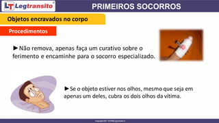 Procedimentos
►Não remova, apenas faça um curativo sobre o
ferimento e encaminhe para o socorro especializado.
►Se o objeto estiver nos olhos, mesmo que seja em
apenas um deles, cubra os dois olhos da vítima.
Objetos encravados no corpo
 
