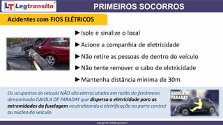 ►Isole e sinalize o local
►Acione a companhia de eletricidade
►Não retire as pessoas de dentro do veículo
Acidentes com FIOS ELÉTRICOS
►Não tente remover o cabo de eletricidade
►Mantenha distância mínima de 30m
Os ocupantesdoveículo NÃO são eletrocutadosem razão do fenômeno
denominadoGAIOLA DE FARADAY que dispersa a eletricidade para as
extremidades da fuselagem neutralizandoa eletrificaçãona parte central
ou núcleo do veículo.
 