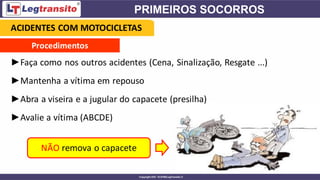 Procedimentos
►Faça como nos outros acidentes (Cena, Sinalização, Resgate ...)
►Mantenha a vítima em repouso
►Abra a viseira e a jugular do capacete (presilha)
►Avalie a vítima (ABCDE)
NÃO remova o capacete
ACIDENTES COM MOTOCICLETAS
 