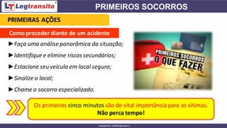 Como proceder diante de um acidente
►Faça uma análise panorâmica da situação;
►Identifique e elimine riscos secundários;
►Estacione seu veículo em local seguro;
►Sinalize o local;
►Chame o socorro especializado.
Os primeiros cinco minutos são de vital importância para as vítimas.
Não perca tempo!
PRIMEIRAS AÇÕES
 