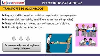 ►Esqueça a idéia de colocar a vítima no primeiro carro que passar
►Se necessário removê-la, imobilize-a numa maca (improvise)
►Tente minimizarao máximoos movimentos com a vítima.
►Utilize da ajuda de várias pessoas
Só removase houver situação de
perigo iminente
TRANSPORTE DE ACIDENTADOS
 