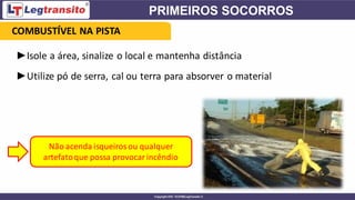 ►Isole a área, sinalize o local e mantenha distância
►Utilize pó de serra, cal ou terra para absorver o material
Não acenda isqueirosou qualquer
artefatoque possa provocarincêndio
COMBUSTÍVEL NA PISTA
 