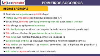 ►Cuide da sua segurança em primeiro lugar.
►Proteja-se, evite contatocom sangue ou secreções (EPI)
►Boca a boca, somente com equipamentoapropriadoe por pessoal treinado
►Não ofereça ou apliquemedicamentos
►Não dar líquidopara a vítima com suspeita de lesão interna (mesmo que ela peça)
►Não utilize as técnicas de garroteamento ou torniquete
►Não mexa num membro fraturado,limite-se a imobilizá-lo
►Evite remover a vítima. Se inevitável,movimente o mínimo necessário com ela
►Não retirar ou movimentar os veículos envolvidos, sob a hipótese de prejudicar o
trabalhoda perícia
►Não retire o capacete do motociclistaacidentado
REGRAS SAGRADAS
 