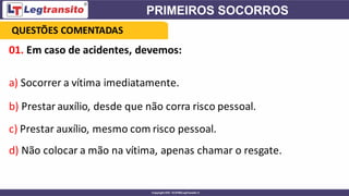 01. Em caso de acidentes, devemos:
a) Socorrer a vítima imediatamente.
b) Prestar auxílio, desde que não corra risco pessoal.
c) Prestar auxílio, mesmo com risco pessoal.
d) Não colocar a mão na vítima, apenas chamar o resgate.
QUESTÕES COMENTADAS
 