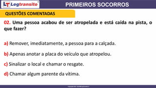 02. Uma pessoa acabou de ser atropelada e está caída na pista, o
que fazer?
a) Remover, imediatamente, a pessoa para a calçada.
b) Apenas anotar a placa do veículo que atropelou.
c) Sinalizar o local e chamar o resgate.
d) Chamar algum parente da vítima.
QUESTÕES COMENTADAS
 