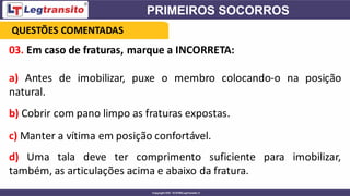 03. Em caso de fraturas, marque a INCORRETA:
a) Antes de imobilizar, puxe o membro colocando-o na posição
natural.
b) Cobrir com pano limpo as fraturas expostas.
c) Manter a vítima em posição confortável.
d) Uma tala deve ter comprimento suficiente para imobilizar,
também, as articulações acima e abaixo da fratura.
QUESTÕES COMENTADAS
 