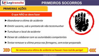 O que NÃO se deve fazer
►Abandonara vítima de acidente
►Omitir socorro, sob o pretexto de não testemunhar
►Tumultuaro local do acidente
►Deixarde colaborarcom as autoridades competentes
►Tentarremover a vítima presa nas ferragens, semestarpreparado
Só removauma vítima de acidente se houver risco real de perigo!
PRIMEIRAS AÇÕES
 