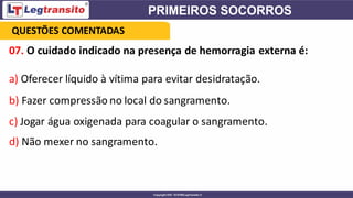 07. O cuidado indicado na presença de hemorragia externa é:
a) Oferecer líquido à vítima para evitar desidratação.
b) Fazer compressão no local do sangramento.
c) Jogar água oxigenada para coagular o sangramento.
d) Não mexer no sangramento.
QUESTÕES COMENTADAS
 