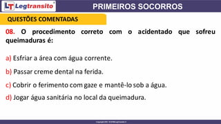 08. O procedimento correto com o acidentado que sofreu
queimaduras é:
a) Esfriar a área com água corrente.
b) Passar creme dental na ferida.
c) Cobrir o ferimento com gaze e mantê-lo sob a água.
d) Jogar água sanitária no local da queimadura.
QUESTÕES COMENTADAS
 