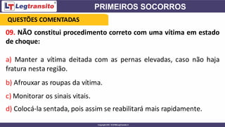 09. NÃO constitui procedimento correto com uma vítima em estado
de choque:
a) Manter a vítima deitada com as pernas elevadas, caso não haja
fratura nesta região.
b) Afrouxar as roupas da vítima.
c) Monitorar os sinais vitais.
d) Colocá-la sentada, pois assim se reabilitará mais rapidamente.
QUESTÕES COMENTADAS
 