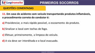 11. Em caso de acidente com veículo transportando produtos inflamáveis,
o procedimento correto do condutor é:
a) Providenciar, o mais rápido possível, o escoamento do produto.
b) Sinalizar o local com tochas de fogo.
c) Efetuar, primeiramente, a limpeza do veículo.
d) A via deve ser interditada e o local evacuado.
QUESTÕES COMENTADAS
 