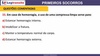 15. Em caso de hemorragia, o uso de uma compressa limpa serve para:
a) Estancar hemorragia interna.
b) Imobilizar a fratura.
c) Manter a temperatura normal do corpo.
d) Estancar hemorragia externa.
QUESTÕES COMENTADAS
 