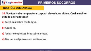 16. Você percebe temperatura corporal elevada, na vítima. Qual a melhor
atitude a ser adotada?
a) Forçá-la a beber muita água.
b) Abaná-la.
c) Aplicar compressas frias sobre a testa.
d) Dar um analgésico e um antitérmico.
QUESTÕES COMENTADAS
 