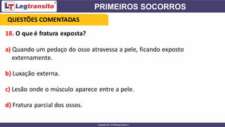 18. O que é fratura exposta?
a) Quando um pedaço do osso atravessa a pele, ficando exposto
externamente.
b) Luxação externa.
c) Lesão onde o músculo aparece entre a pele.
d) Fratura parcial dos ossos.
QUESTÕES COMENTADAS
 