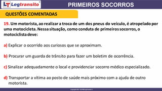 19. Um motorista,ao realizar a troca de um dos pneus do veículo,é atropelado por
uma motocicleta.Nessasituação, como conduta de primeirossocorros,o
motociclistadeve:
a) Explicar o ocorrido aos curiosos que se aproximam.
b) Procurar um guarda de trânsito para fazer um boletim de ocorrência.
c) Sinalizar adequadamente o local e providenciar socorro médico especializado.
d) Transportar a vítima ao posto de saúde mais próximo com a ajuda de outro
motorista.
QUESTÕES COMENTADAS
 