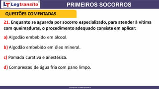 21. Enquanto se aguarda por socorro especializado, para atender à vítima
com queimaduras, o procedimento adequado consiste em aplicar:
a) Algodão embebido em álcool.
b) Algodão embebido em óleo mineral.
c) Pomada curativa e anestésica.
d) Compressas de água fria com pano limpo.
QUESTÕES COMENTADAS
 
